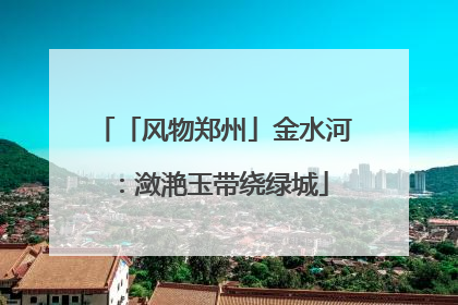 「风物郑州」金水河：潋滟玉带绕绿城