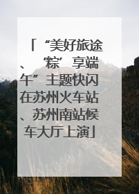 “美好旅途、‘粽’享端午”主题快闪在苏州火车站、苏州南站候车大厅上演