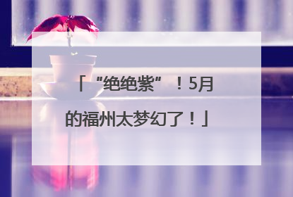 “绝绝紫”！5月的福州太梦幻了！