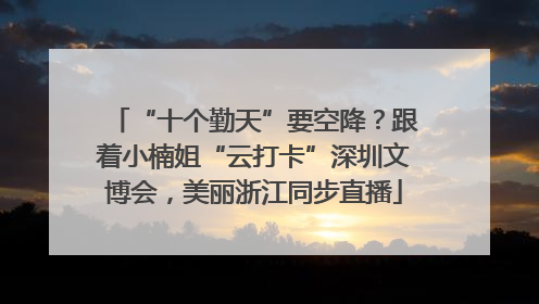“十个勤天”要空降？跟着小楠姐“云打卡”深圳文博会，美丽浙江同步直播