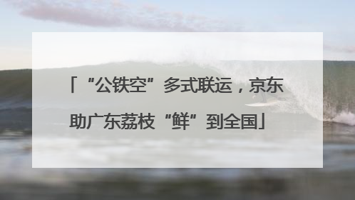 “公铁空”多式联运，京东助广东荔枝“鲜”到全国
