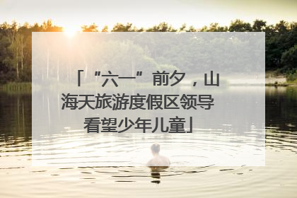 “六一”前夕，山海天旅游度假区领导看望少年儿童