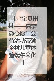 “宝贝出村——圆梦微心愿”公益活动带领乡村儿童体验端午文化