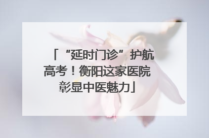 “延时门诊”护航高考！衡阳这家医院彰显中医魅力