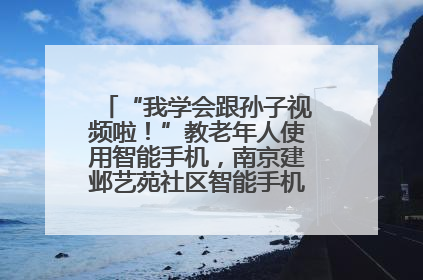 “我学会跟孙子视频啦！”教老年人使用智能手机，南京建邺艺苑社区智能手机课堂圆满落幕