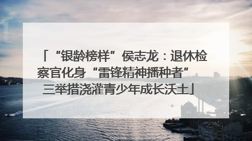 “银龄榜样”侯志龙：退休检察官化身“雷锋精神播种者” 三举措浇灌青少年成长沃土