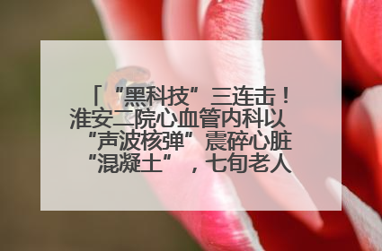 “黑科技”三连击！淮安二院心血管内科以“声波核弹”震碎心脏“混凝土”，七旬老人重获“心”生
