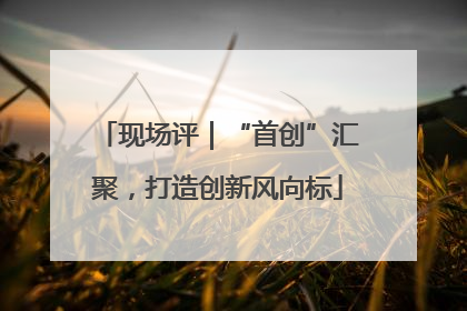 现场评｜“首创”汇聚，打造创新风向标