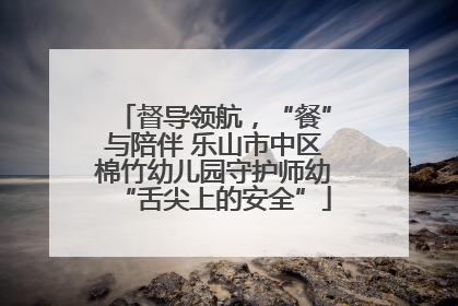 督导领航，“餐”与陪伴 乐山市中区棉竹幼儿园守护师幼“舌尖上的安全”