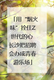 用“烟火味”拴住Z世代的心 长沙把招聘会办成青春游乐场