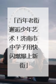 百年老街邂逅少年艺术！济南市中学子用快闪燃爆上新街