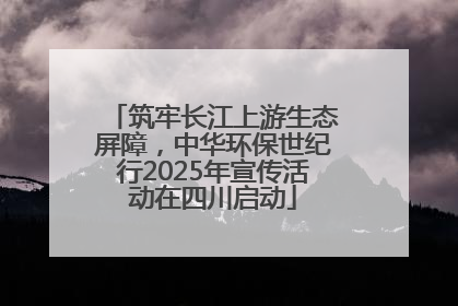 筑牢长江上游生态屏障，中华环保世纪行2025年宣传活动在四川启动