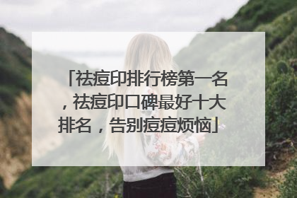 祛痘印排行榜第一名，祛痘印口碑最好十大排名，告别痘痘烦恼