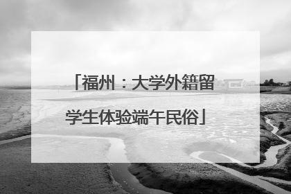 福州：大学外籍留学生体验端午民俗