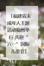 福建省未成年人主题活动福州举行 共迎“六一”国际儿童节