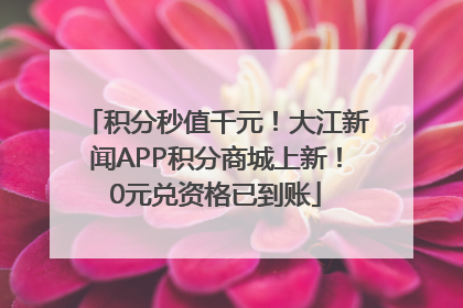 积分秒值千元！大江新闻APP积分商城上新！0元兑资格已到账
