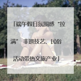 端午假日氛围感“拉满” 非遗技艺、民俗活动带热文旅产业