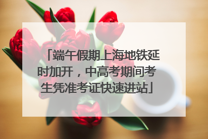 端午假期上海地铁延时加开，中高考期间考生凭准考证快速进站