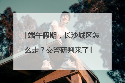 端午假期，长沙城区怎么走？交警研判来了