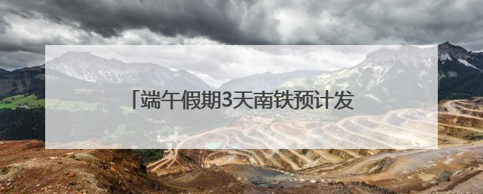 端午假期3天南铁预计发送旅客334.4万人次
