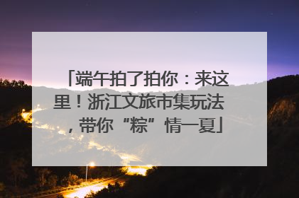 端午拍了拍你：来这里！浙江文旅市集玩法，带你“粽”情一夏