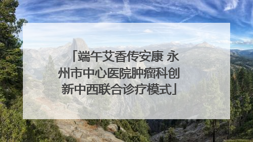 端午艾香传安康 永州市中心医院肿瘤科创新中西联合诊疗模式