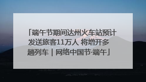 端午节期间达州火车站预计发送旅客11万人 将增开多趟列车｜网络中国节·端午
