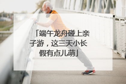 端午龙舟碰上亲子游，这三天小长假有点儿萌