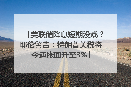 美联储降息短期没戏？耶伦警告：特朗普关税将令通胀回升至3%
