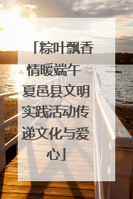粽叶飘香情暖端午 夏邑县文明实践活动传递文化与爱心
