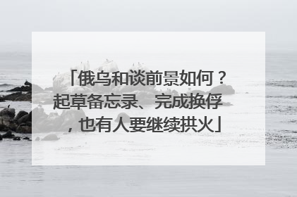 俄乌和谈前景如何？起草备忘录、完成换俘，也有人要继续拱火