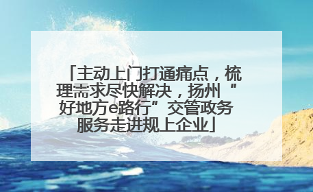 主动上门打通痛点，梳理需求尽快解决，扬州“好地方e路行”交管政务服务走进规上企业