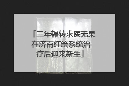 三年辗转求医无果 在济南红绘系统治疗后迎来新生