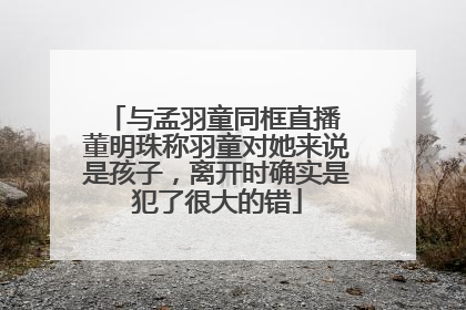 与孟羽童同框直播 董明珠称羽童对她来说是孩子，离开时确实是犯了很大的错
