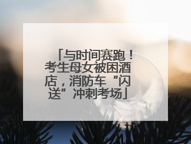 与时间赛跑！考生母女被困酒店，消防车“闪送”冲刺考场