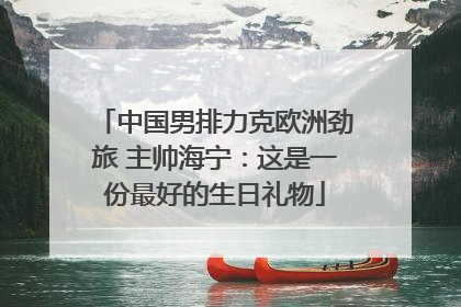 中国男排力克欧洲劲旅 主帅海宁：这是一份最好的生日礼物