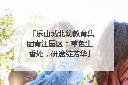 乐山城北幼教育集团青江园区：草色生香处，研途绽芳华