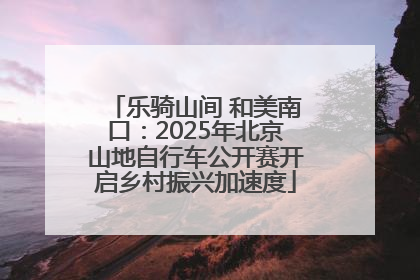 乐骑山间 和美南口：2025年北京山地自行车公开赛开启乡村振兴加速度