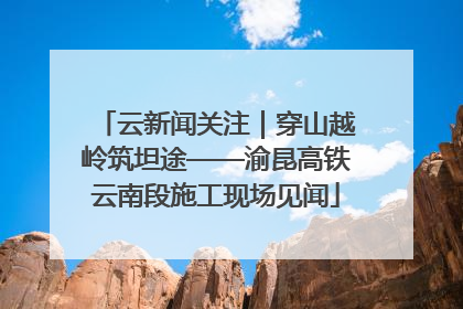 云新闻关注｜穿山越岭筑坦途——渝昆高铁云南段施工现场见闻