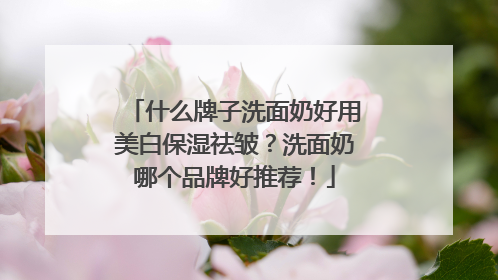 什么牌子洗面奶好用美白保湿祛皱？洗面奶哪个品牌好推荐！