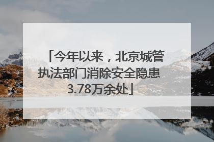 今年以来，北京城管执法部门消除安全隐患3.78万余处