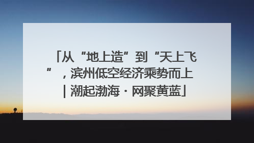 从“地上造”到“天上飞”，滨州低空经济乘势而上｜潮起渤海・网聚黄蓝