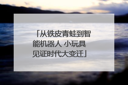 从铁皮青蛙到智能机器人 小玩具见证时代大变迁