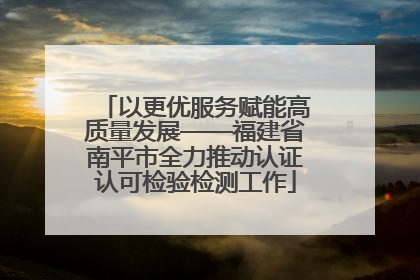 以更优服务赋能高质量发展——福建省南平市全力推动认证认可检验检测工作