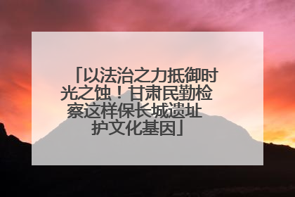 以法治之力抵御时光之蚀！甘肃民勤检察这样保长城遗址 护文化基因