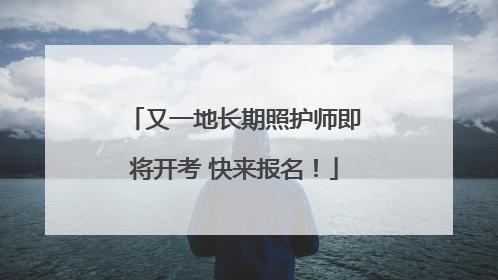 又一地长期照护师即将开考 快来报名！
