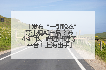发布“一键脱衣”等违规AI产品？涉小红书、哔哩哔哩等平台！上海出手