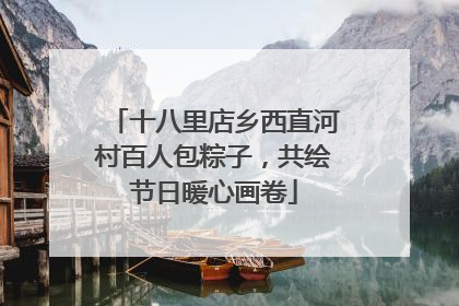 十八里店乡西直河村百人包粽子，共绘节日暖心画卷