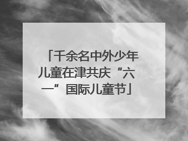 千余名中外少年儿童在津共庆“六一”国际儿童节