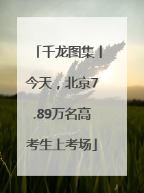 千龙图集丨今天，北京7.89万名高考生上考场